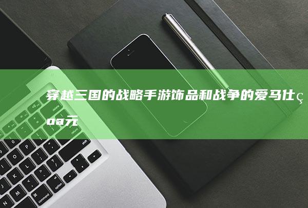 穿越三国的战略手游：饰品和战争的爱马仕纪元